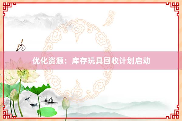 优化资源：库存玩具回收计划启动